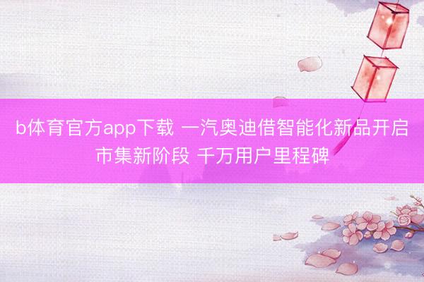b体育官方app下载 一汽奥迪借智能化新品开启市集新阶段 千万用户里程碑