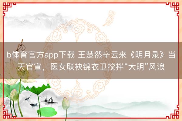 b体育官方app下载 王楚然辛云来《明月录》当天官宣,医女联袂锦衣卫搅拌“大明”风浪