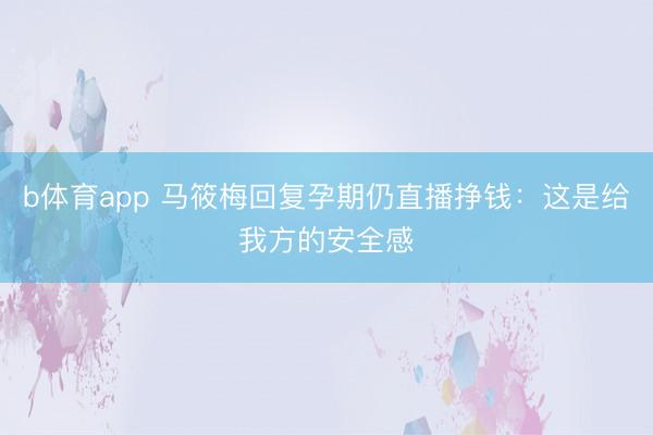 b体育app 马筱梅回复孕期仍直播挣钱：这是给我方的安全感
