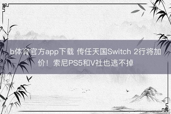 b体育官方app下载 传任天国Switch 2行将加价!索尼PS5和V社也逃不掉