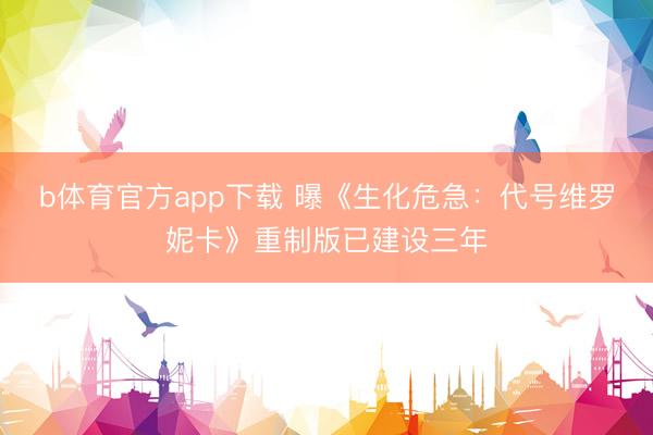 b体育官方app下载 曝《生化危急：代号维罗妮卡》重制版已建设三年