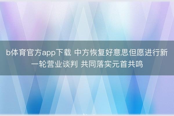 b体育官方app下载 中方恢复好意思但愿进行新一轮营业谈判 共同落实元首共鸣