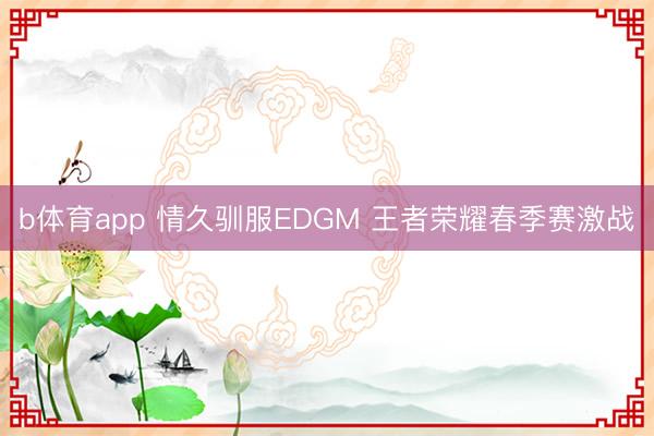 b体育app 情久驯服EDGM 王者荣耀春季赛激战