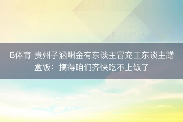 B体育 贵州子涵酬金有东谈主冒充工东谈主蹭盒饭：搞得咱们齐快吃不上饭了
