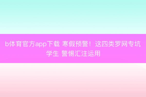b体育官方app下载 寒假预警！这四类罗网专坑学生 警惕汇注运用