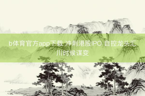 b体育官方app下载 冲刺港股IPO 自控龙头汇川时候谋变