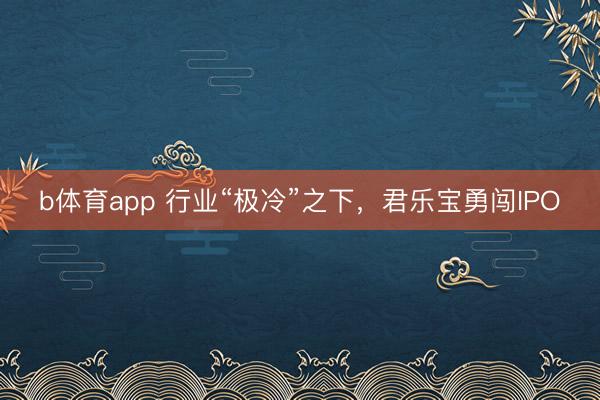 b体育app 行业“极冷”之下，君乐宝勇闯IPO