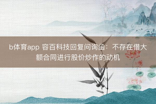b体育app 容百科技回复问询函:不存在借大额合同进行股价炒作的动机