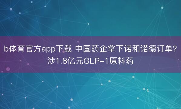 b体育官方app下载 中国药企拿下诺和诺德订单？涉1.8亿元GLP-1原料药