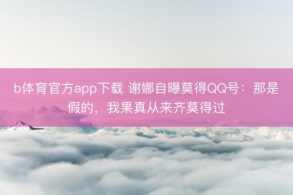 b体育官方app下载 谢娜自曝莫得QQ号：那是假的，我果真从来齐莫得过