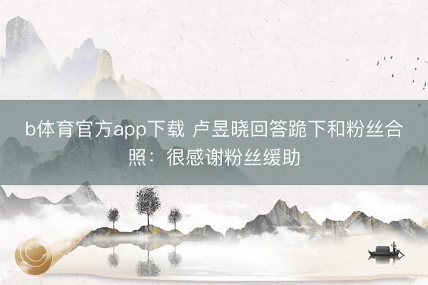 b体育官方app下载 卢昱晓回答跪下和粉丝合照：很感谢粉丝缓助