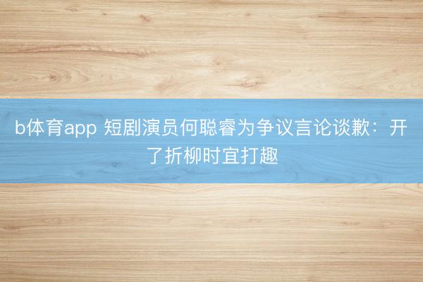 b体育app 短剧演员何聪睿为争议言论谈歉：开了折柳时宜打趣