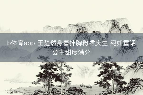 b体育app 王楚然身着抹胸粉裙庆生 宛如童话公主甜度满分