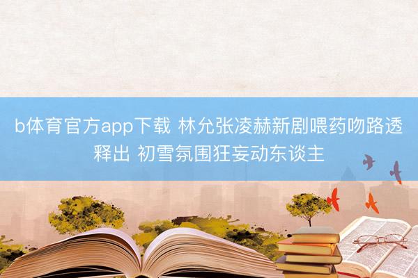 b体育官方app下载 林允张凌赫新剧喂药吻路透释出 初雪氛围狂妄动东谈主