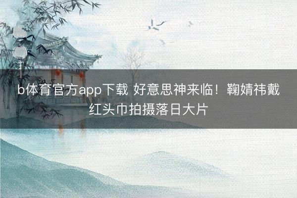 b体育官方app下载 好意思神来临！鞠婧祎戴红头巾拍摄落日大片