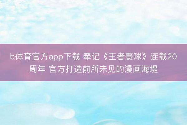 b体育官方app下载 牵记《王者寰球》连载20周年 官方打造前所未见的漫画海堤