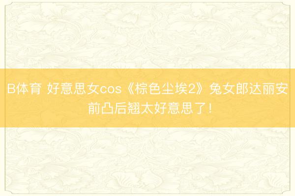 B体育 好意思女cos《棕色尘埃2》兔女郎达丽安 前凸后翘太好意思了！