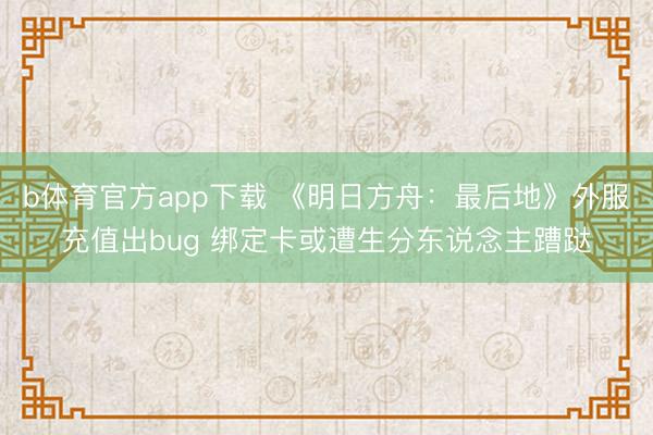 b体育官方app下载 《明日方舟：最后地》外服充值出bug 绑定卡或遭生分东说念主蹧跶