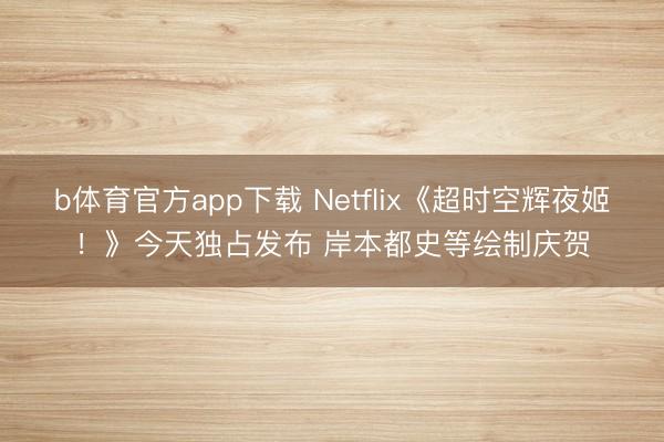 b体育官方app下载 Netflix《超时空辉夜姬！》今天独占发布 岸本都史等绘制庆贺