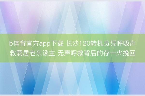 b体育官方app下载 长沙120转机员凭呼吸声救茕居老东谈主 无声呼救背后的存一火挽回