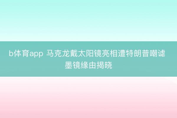b体育app 马克龙戴太阳镜亮相遭特朗普嘲谑 墨镜缘由揭晓