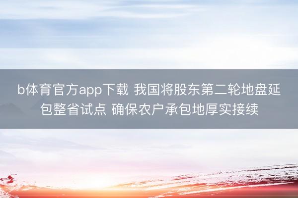 b体育官方app下载 我国将股东第二轮地盘延包整省试点 确保农户承包地厚实接续