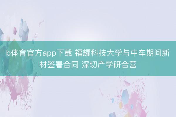 b体育官方app下载 福耀科技大学与中车期间新材签署合同 深切产学研合营