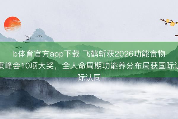 b体育官方app下载 飞鹤斩获2026功能食物健康峰会10项大奖，全人命周期功能养分布局获国际认同