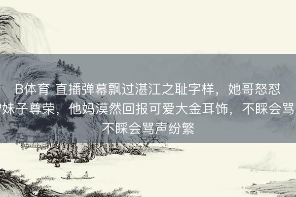 B体育 直播弹幕飘过湛江之耻字样,她哥怒怼镜头护妹子尊荣,他妈漠然回报可爱大金耳饰,不睬会骂声纷繁