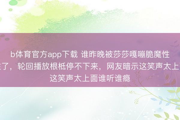 b体育官方app下载 谁昨晚被莎莎嘎嘣脆魔性笑声硬控住了，轮回播放根柢停不下来，网友暗示这笑声太上面谁听谁瘾