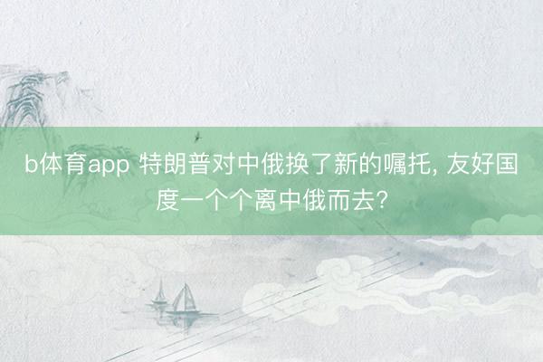 b体育app 特朗普对中俄换了新的嘱托, 友好国度一个个离中俄而去?