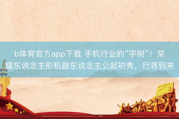 b体育官方app下载 手机行业的“宇树”！荣耀东说念主形机器东说念主公起初秀，行将到来