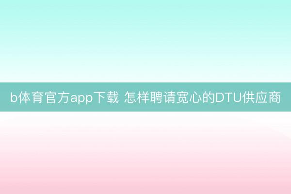 b体育官方app下载 怎样聘请宽心的DTU供应商