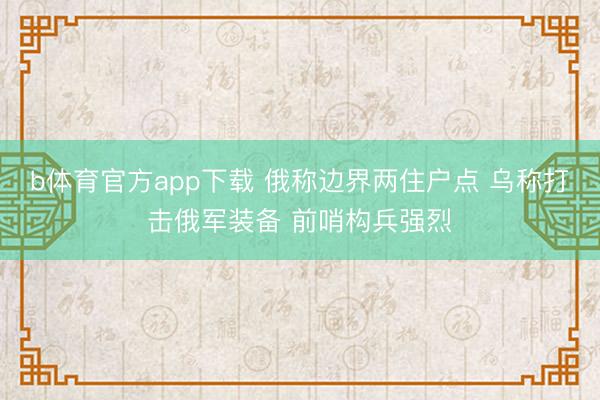 b体育官方app下载 俄称边界两住户点 乌称打击俄军装备 前哨构兵强烈