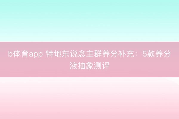 b体育app 特地东说念主群养分补充:5款养分液抽象测评