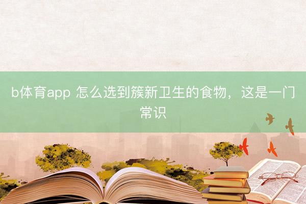 b体育app 怎么选到簇新卫生的食物,这是一门常识
