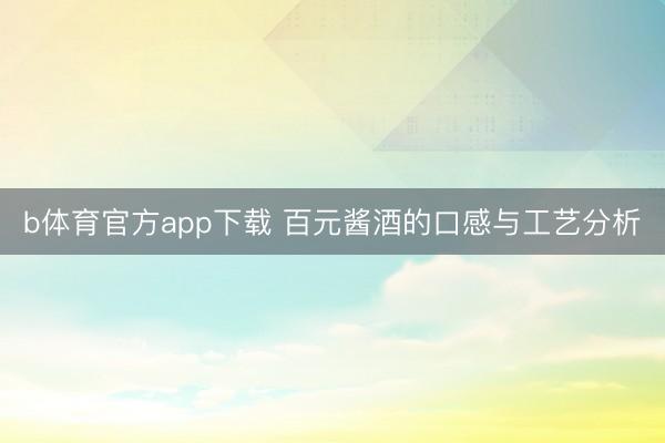 b体育官方app下载 百元酱酒的口感与工艺分析