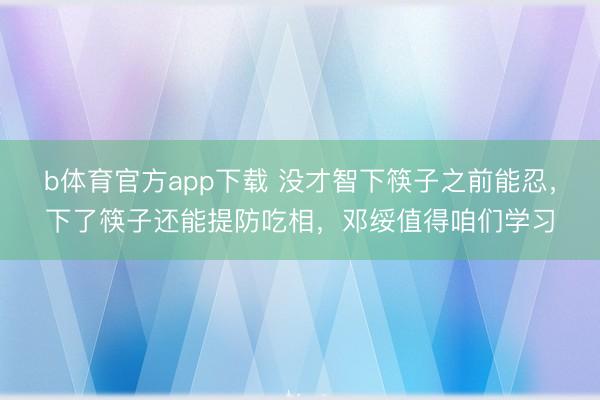 b体育官方app下载 没才智下筷子之前能忍,下了筷子还能提防吃相,邓绥值得咱们学习