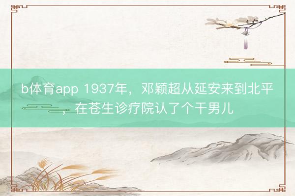 b体育app 1937年，邓颖超从延安来到北平，在苍生诊疗院认了个干男儿