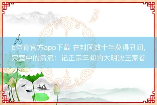 b体育官方app下载 在封国数十年莫得丑闻，宗室中的清流：记正宗年间的大明沈王家眷