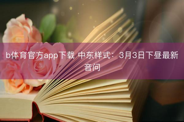 b体育官方app下载 中东样式:3月3日下昼最新音问