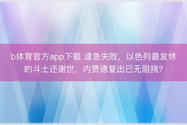 b体育官方app下载 遑急失败，以色列最发怵的斗士还谢世，内贾德复出已无阻挠？