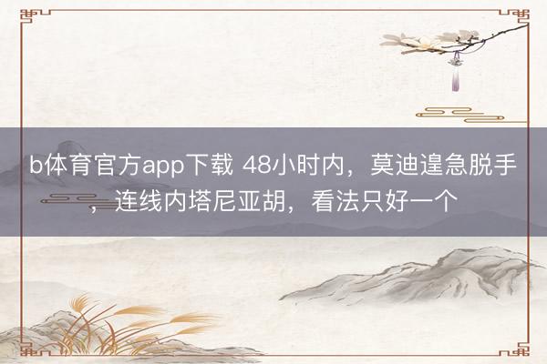 b体育官方app下载 48小时内,莫迪遑急脱手,连线内塔尼亚胡,看法只好一个