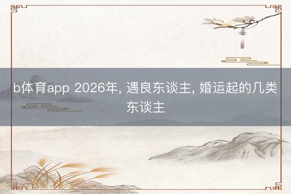 b体育app 2026年， 遇良东谈主， 婚运起的几类东谈主
