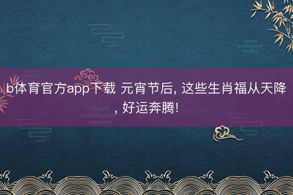 b体育官方app下载 元宵节后， 这些生肖福从天降， 好运奔腾!