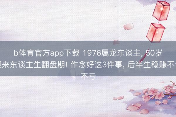 b体育官方app下载 1976属龙东谈主， 50岁迎来东谈主生翻盘期! 作念好这3件事， 后半生稳赚不亏