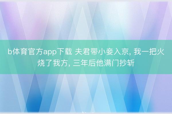 b体育官方app下载 夫君带小妾入京， 我一把火烧了我方， 三年后他满门抄斩