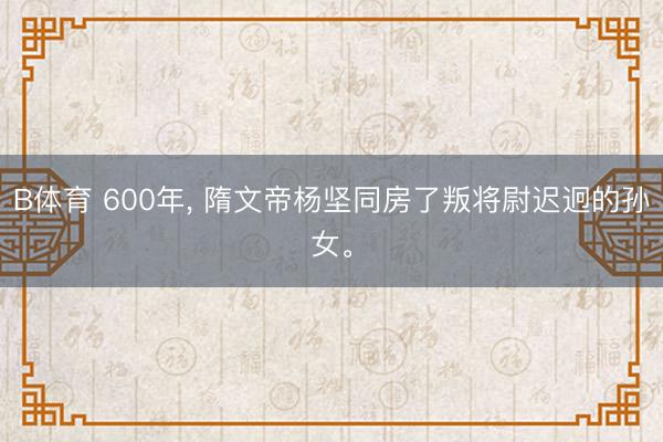 B体育 600年， 隋文帝杨坚同房了叛将尉迟迥的孙女。