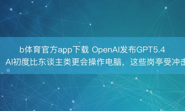 b体育官方app下载 OpenAI发布GPT5.4,AI初度比东谈主类更会操作电脑,这些岗亭受冲击