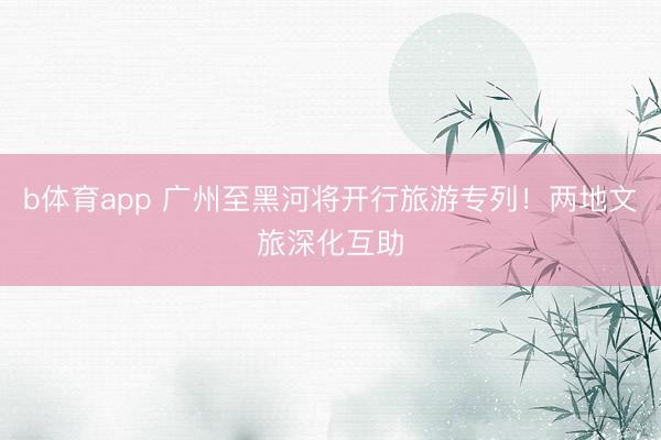 b体育app 广州至黑河将开行旅游专列！两地文旅深化互助